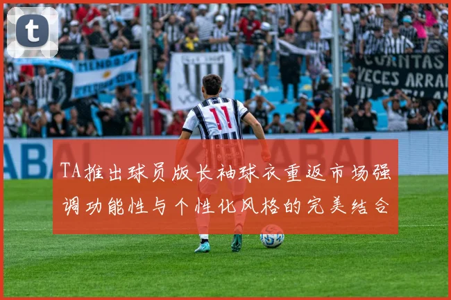 TA推出球员版长袖球衣重返市场强调功能性与个性化风格的完美结合