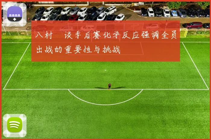 八村塁谈季后赛化学反应强调全员出战的重要性与挑战