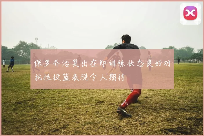 保罗乔治复出在即训练状态良好对抗性投篮表现令人期待