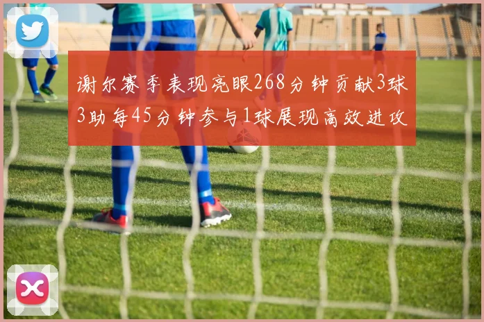 谢尔赛季表现亮眼268分钟贡献3球3助每45分钟参与1球展现高效进攻能力