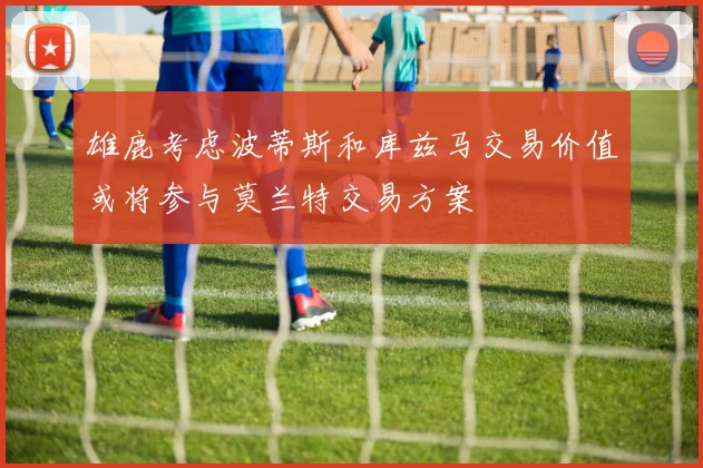 雄鹿考虑波蒂斯和库兹马交易价值或将参与莫兰特交易方案