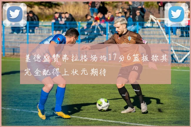 基德盛赞弗拉格场均17分6篮板称其完全配得上状元期待