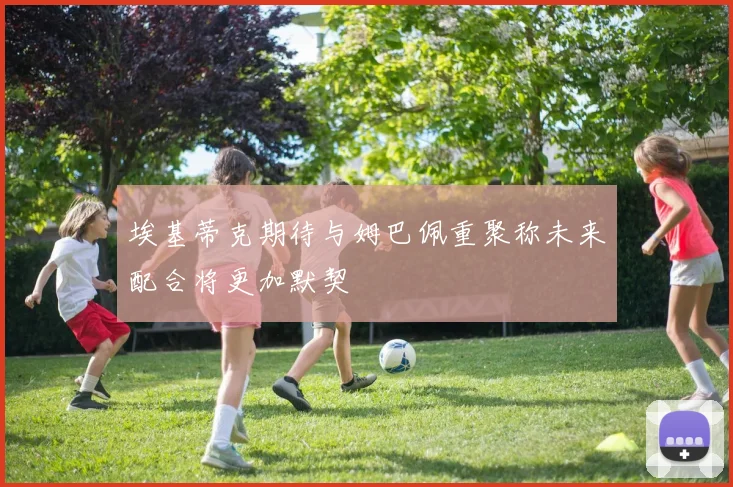 埃基蒂克期待与姆巴佩重聚称未来配合将更加默契