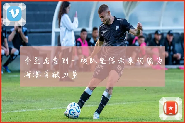 李圣龙告别一线队坚信未来仍能为海港贡献力量