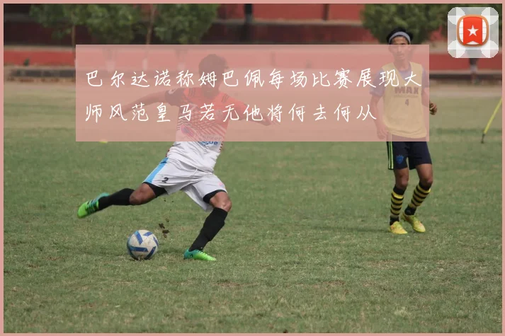 巴尔达诺称姆巴佩每场比赛展现大师风范皇马若无他将何去何从