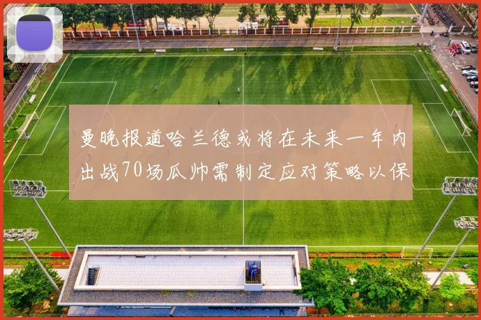 曼晚报道哈兰德或将在未来一年内出战70场瓜帅需制定应对策略以保护球员健康