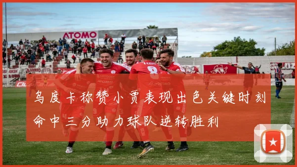 乌度卡称赞小贾表现出色关键时刻命中三分助力球队逆转胜利