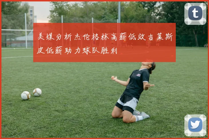 美媒分析杰伦格林高薪低效吉莱斯皮低薪助力球队胜利