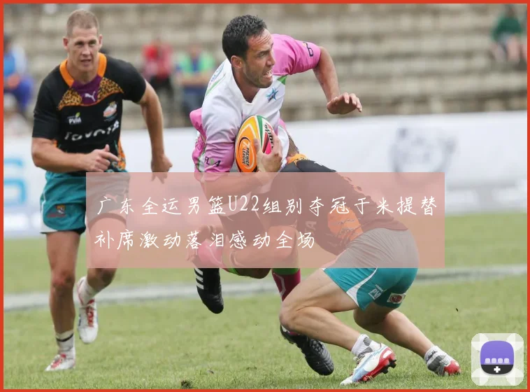 广东全运男篮U22组别夺冠于米提替补席激动落泪感动全场