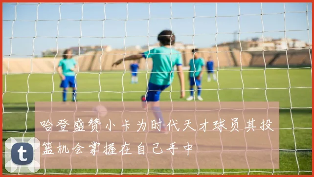 哈登盛赞小卡为时代天才球员其投篮机会掌握在自己手中