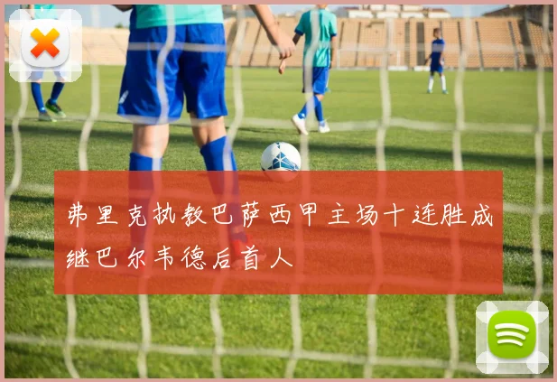 弗里克执教巴萨西甲主场十连胜成继巴尔韦德后首人