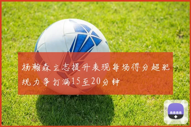 杨瀚森立志提升表现每场得分超犯规力争打满15至20分钟