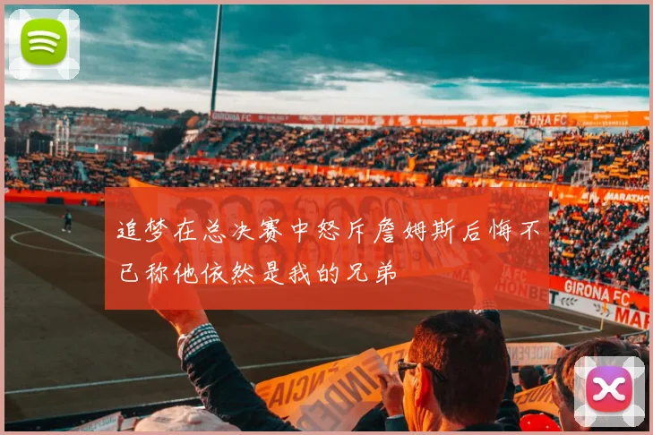 追梦在总决赛中怒斥詹姆斯后悔不已称他依然是我的兄弟