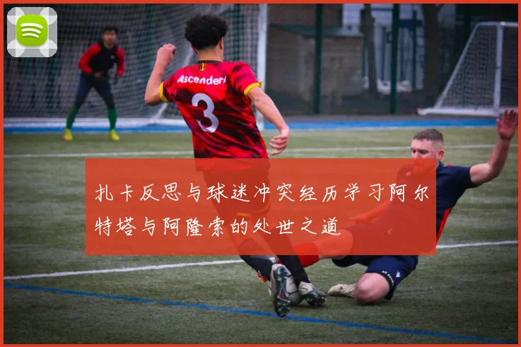 扎卡反思与球迷冲突经历学习阿尔特塔与阿隆索的处世之道