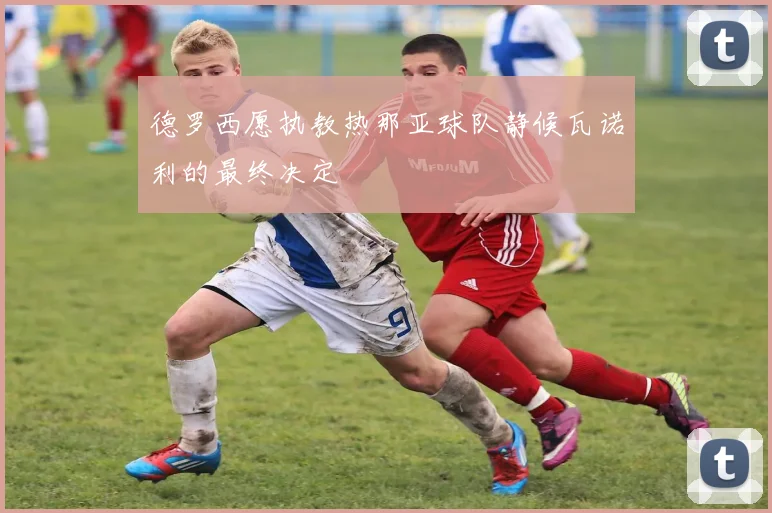 德罗西愿执教热那亚球队静候瓦诺利的最终决定