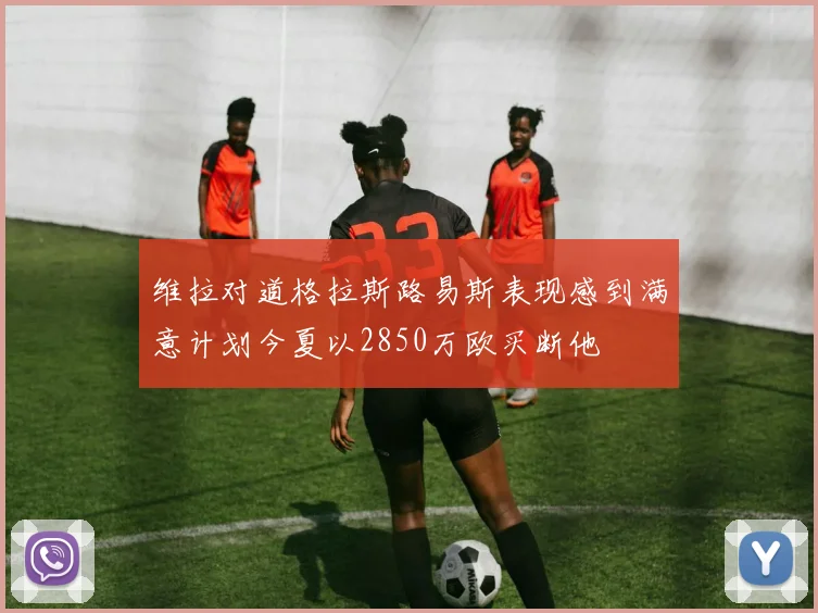 维拉对道格拉斯路易斯表现感到满意计划今夏以2850万欧买断他