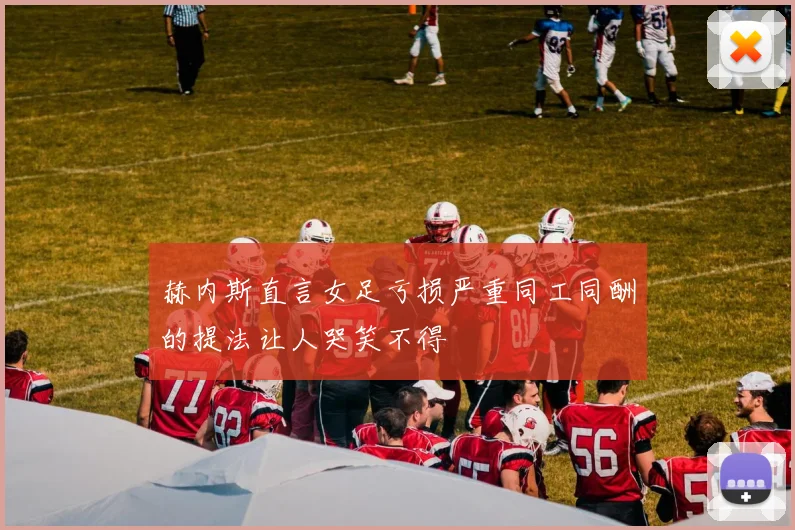 赫内斯直言女足亏损严重同工同酬的提法让人哭笑不得