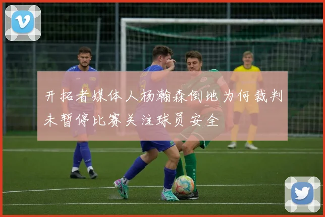开拓者媒体人杨瀚森倒地为何裁判未暂停比赛关注球员安全