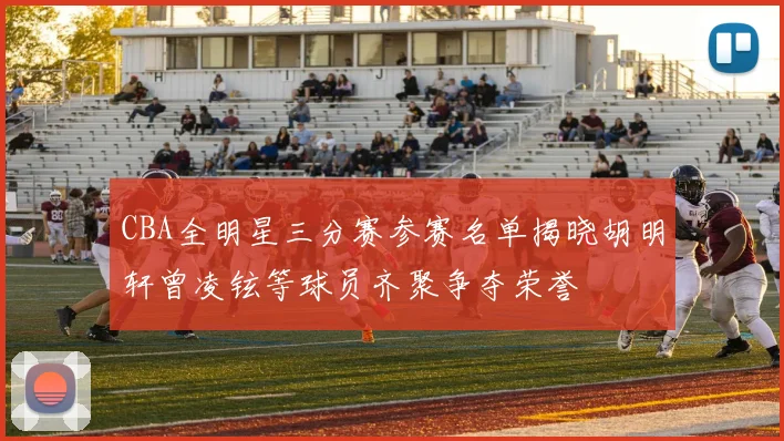 CBA全明星三分赛参赛名单揭晓胡明轩曾凌铉等球员齐聚争夺荣誉