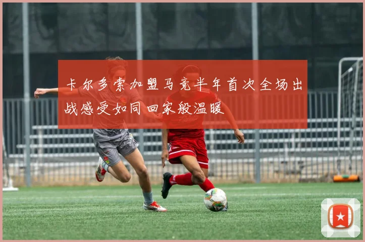 卡尔多索加盟马竞半年首次全场出战感受如同回家般温暖