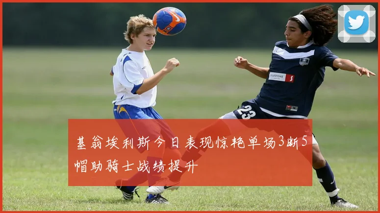 基翁埃利斯今日表现惊艳单场3断5帽助骑士战绩提升