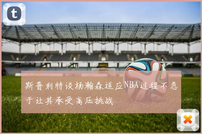 斯普利特谈杨瀚森适应NBA过程不急于让其承受高压挑战